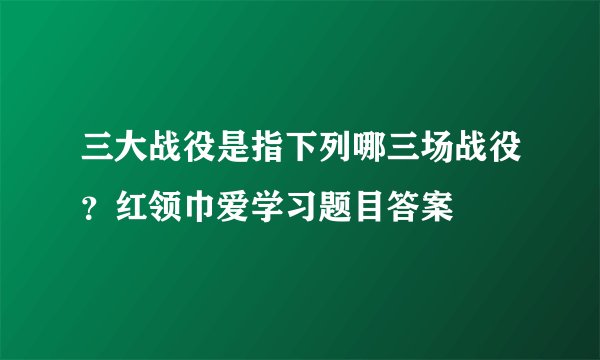 三大战役是指下列哪三场战役？红领巾爱学习题目答案