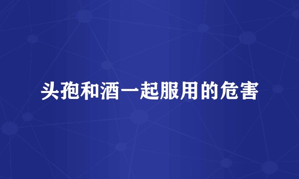 头孢和酒一起服用的危害