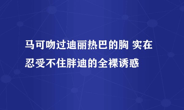 马可吻过迪丽热巴的胸 实在忍受不住胖迪的全裸诱惑