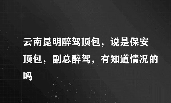 云南昆明醉驾顶包，说是保安顶包，副总醉驾，有知道情况的吗