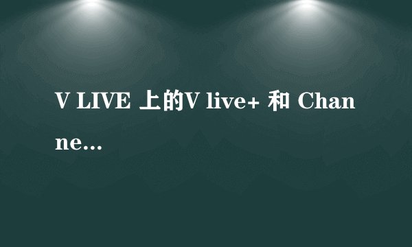 V LIVE 上的V live+ 和 Channel+ 一样吗