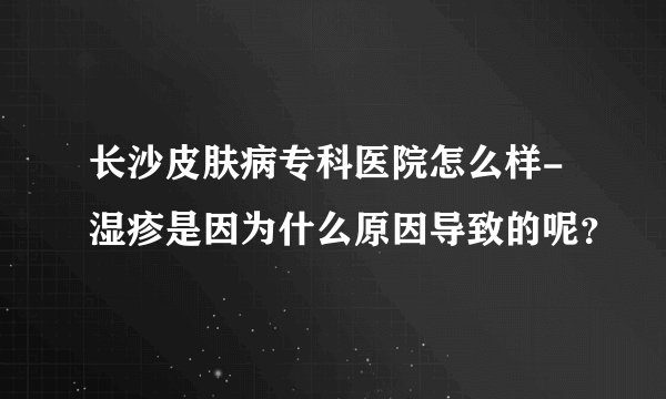 长沙皮肤病专科医院怎么样-湿疹是因为什么原因导致的呢？