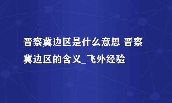 晋察冀边区是什么意思 晋察冀边区的含义_飞外经验