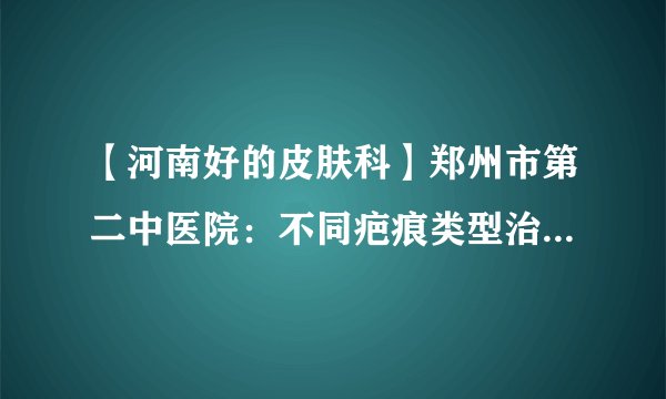 【河南好的皮肤科】郑州市第二中医院：不同疤痕类型治疗方法一样吗?