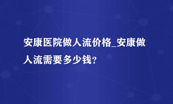 安康医院做人流价格_安康做人流需要多少钱？