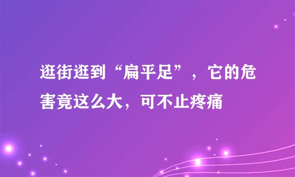 逛街逛到“扁平足”，它的危害竟这么大，可不止疼痛