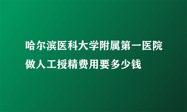 哈尔滨医科大学附属第一医院做人工授精费用要多少钱