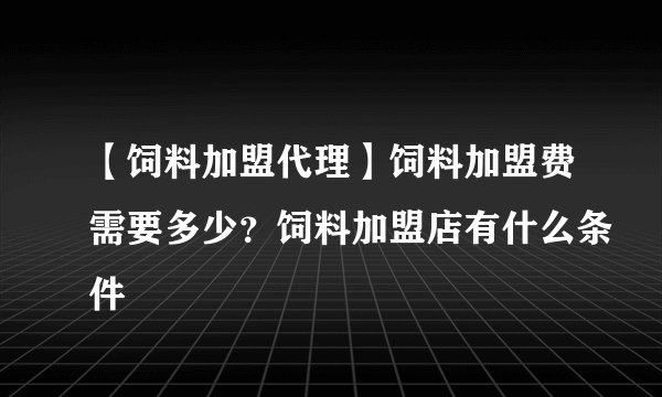 【饲料加盟代理】饲料加盟费需要多少？饲料加盟店有什么条件