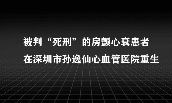 被判“死刑”的房颤心衰患者在深圳市孙逸仙心血管医院重生