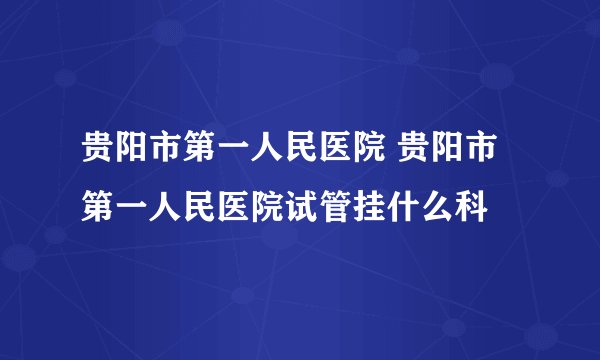 贵阳市第一人民医院 贵阳市第一人民医院试管挂什么科
