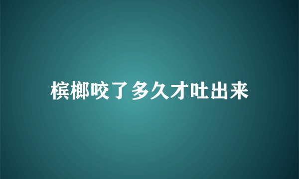 槟榔咬了多久才吐出来