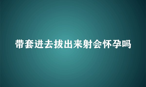 带套进去拔出来射会怀孕吗