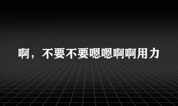 啊，不要不要嗯嗯啊啊用力
