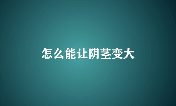 怎么能让阴茎变大