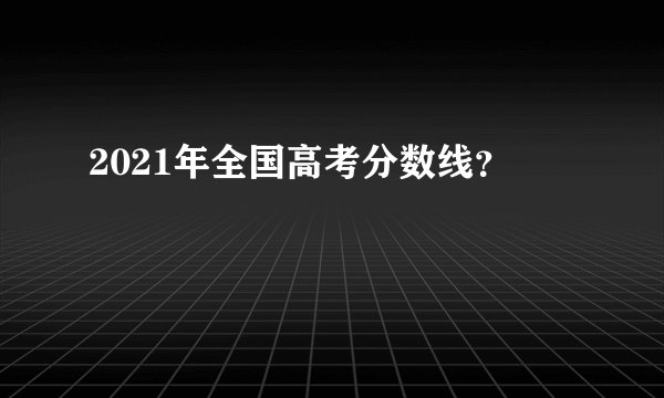 2021年全国高考分数线？