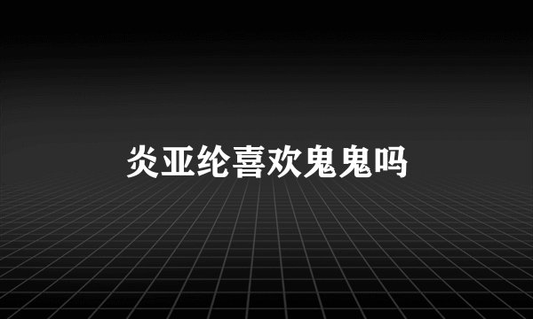 炎亚纶喜欢鬼鬼吗