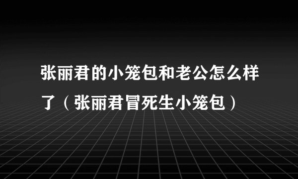 张丽君的小笼包和老公怎么样了（张丽君冒死生小笼包）