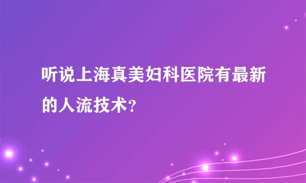 听说上海真美妇科医院有最新的人流技术？