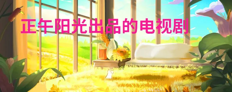 正午阳光出品的电视剧 正午阳光出品的电视剧有哪些