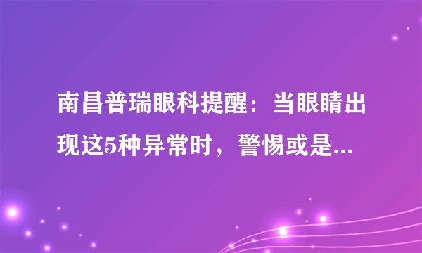 南昌普瑞眼科提醒：当眼睛出现这5种异常时，警惕或是白内障的症状