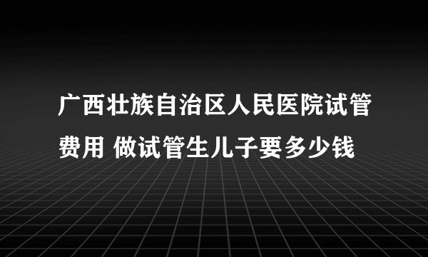 广西壮族自治区人民医院试管费用 做试管生儿子要多少钱