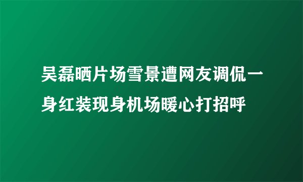 吴磊晒片场雪景遭网友调侃一身红装现身机场暖心打招呼
