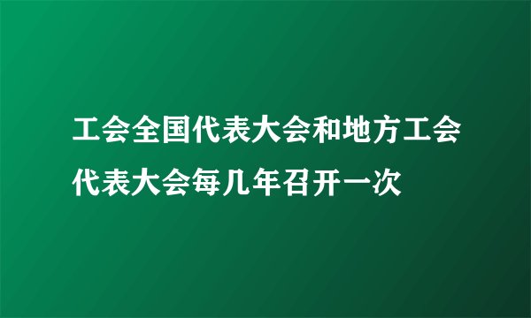 工会全国代表大会和地方工会代表大会每几年召开一次
