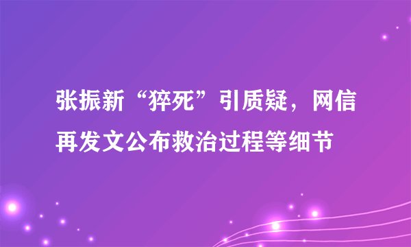 张振新“猝死”引质疑，网信再发文公布救治过程等细节