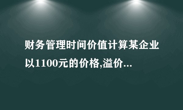 财务管理时间价值计算某企业以1100元的价格,溢价发行面值为1000元,期限5年,票面利率为7%的公司债券一批.每年付息