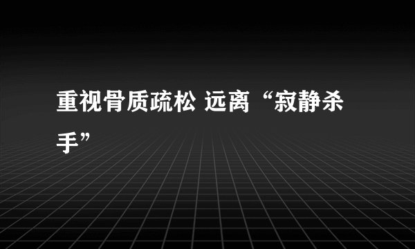 重视骨质疏松 远离“寂静杀手”