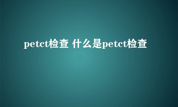 petct检查 什么是petct检查