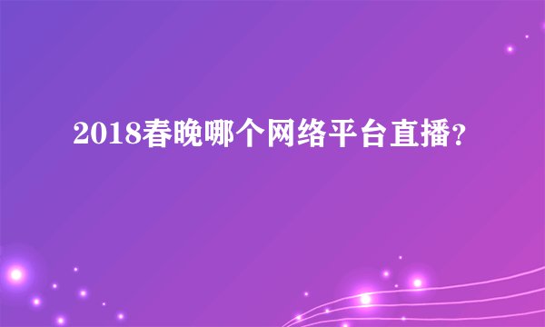 2018春晚哪个网络平台直播？