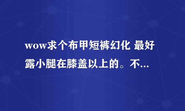 wow求个布甲短裤幻化 最好露小腿在膝盖以上的。不要裤衩内类型什么魔纹纳鲁先祖热裤都不要。有没有类