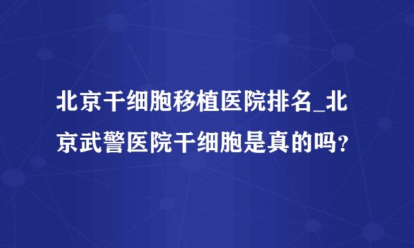 北京干细胞移植医院排名_北京武警医院干细胞是真的吗？