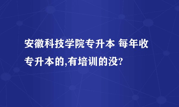 安徽科技学院专升本 每年收专升本的,有培训的没?