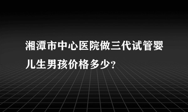 湘潭市中心医院做三代试管婴儿生男孩价格多少？