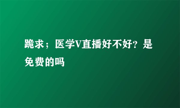 跪求；医学V直播好不好？是免费的吗
