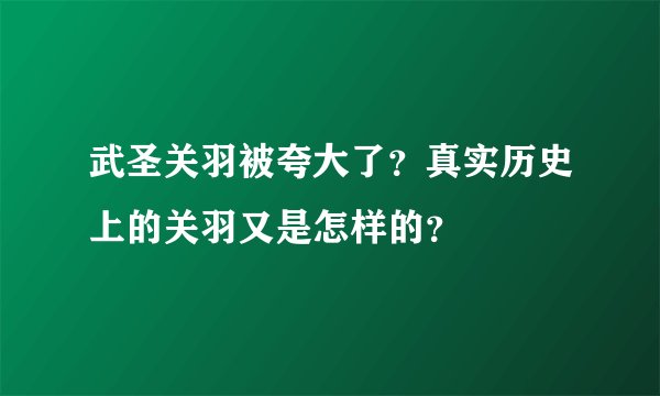 武圣关羽被夸大了？真实历史上的关羽又是怎样的？