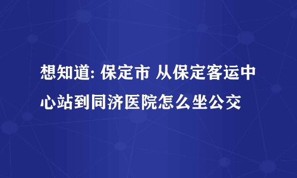 想知道: 保定市 从保定客运中心站到同济医院怎么坐公交