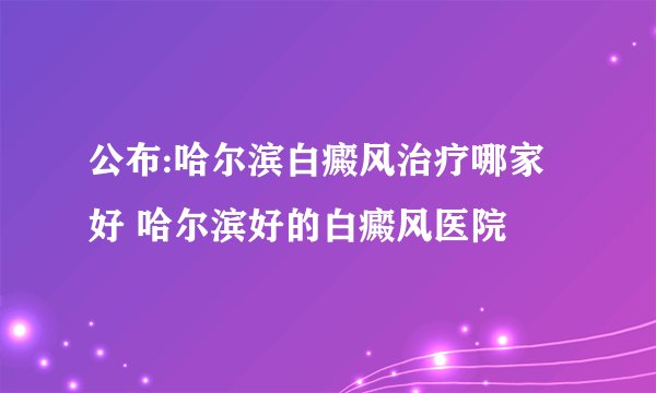 公布:哈尔滨白癜风治疗哪家好 哈尔滨好的白癜风医院