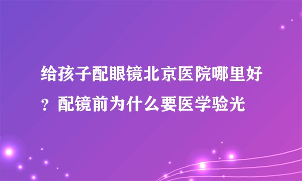 给孩子配眼镜北京医院哪里好？配镜前为什么要医学验光