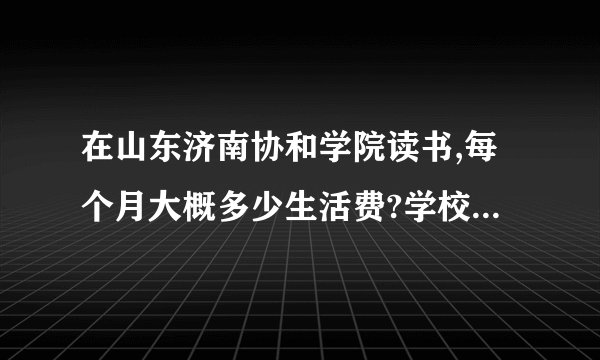在山东济南协和学院读书,每个月大概多少生活费?学校伙食怎么样