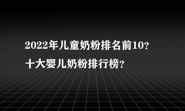 2022年儿童奶粉排名前10？十大婴儿奶粉排行榜？