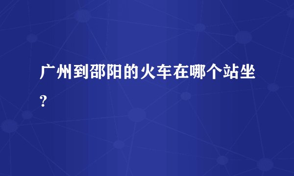 广州到邵阳的火车在哪个站坐?