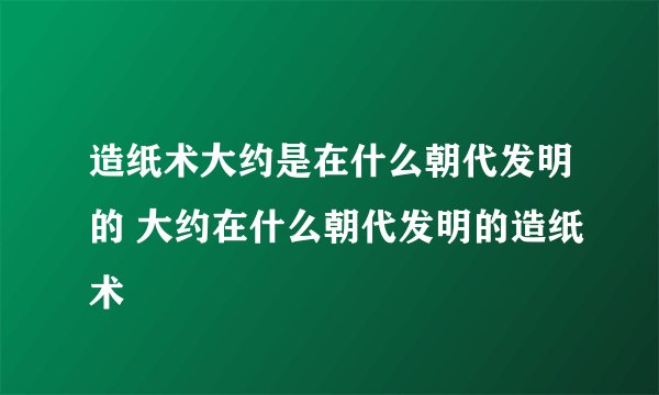 造纸术大约是在什么朝代发明的 大约在什么朝代发明的造纸术