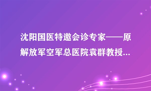 沈阳国医特邀会诊专家——原解放军空军总医院袁群教授个人简介