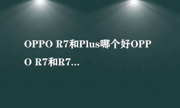 OPPO R7和Plus哪个好OPPO R7和R7 Plus区别对比？