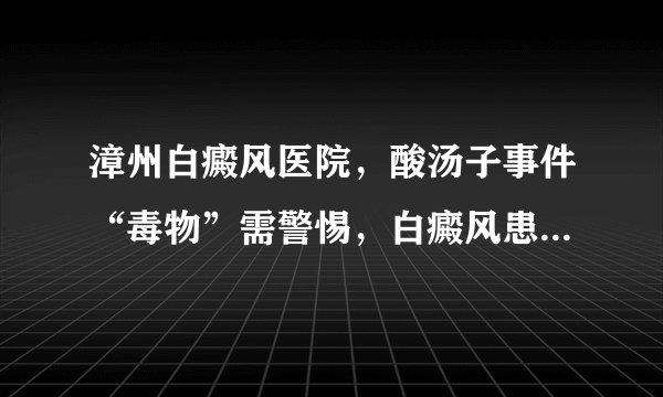 漳州白癜风医院，酸汤子事件“毒物”需警惕，白癜风患者还需重视黄曲霉毒素