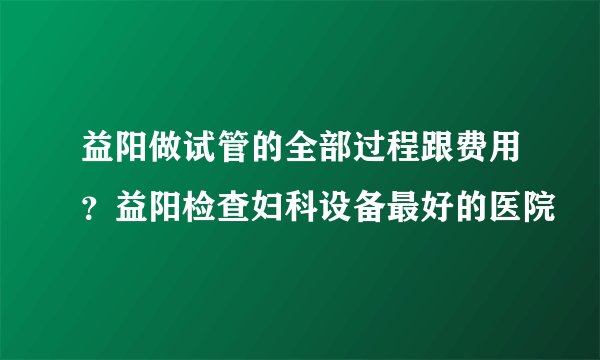 益阳做试管的全部过程跟费用？益阳检查妇科设备最好的医院