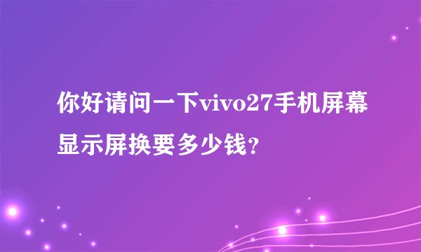 你好请问一下vivo27手机屏幕显示屏换要多少钱？